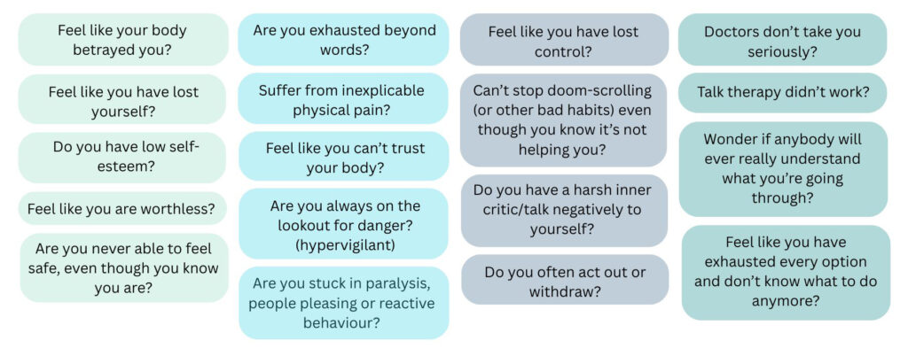 Feel like your body betrayed you?

Feel like you have lost control?

Do you often act out or withdraw?

Do you avoid plans because of fear your body will fail? 

Feel like you have lost yourself?

Feel like you are worthless?

Are you exhausted beyond words?

Suffer from inexplicable physical pain?

Feel like you can’t trust your body?

Are you stuck in paralysis, people pleasing or reactive behaviour?

Are you never able to feel safe, even though you know you are?

Do you have a harsh inner critic/talk negatively to yourself?

Are you always on the lookout for danger (hypervigilant)?

Do you have low self-esteem?

Can’t stop doom-scrolling (or other bad habits) even though you know it’s not helping you?

Doctors don’t take you seriously?

Have you been told it’s all ‘in your head’?

Talk therapy didn’t work?

Feel like you have exhausted every option and don’t know what to do anymore?

Frustrated that treatments only manage symptoms, not you? 
Wonder if anybody will ever really understand what you’re going through?
